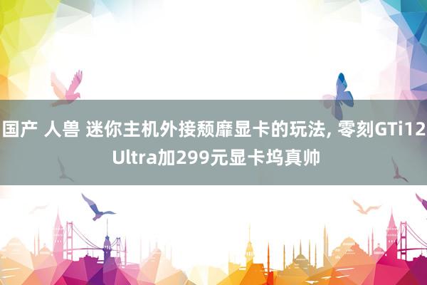 国产 人兽 迷你主机外接颓靡显卡的玩法， 零刻GTi12 Ultra加299元显卡坞真帅