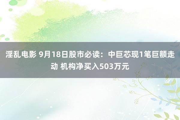 淫乱电影 9月18日股市必读：中巨芯现1笔巨额走动 机构净买入503万元