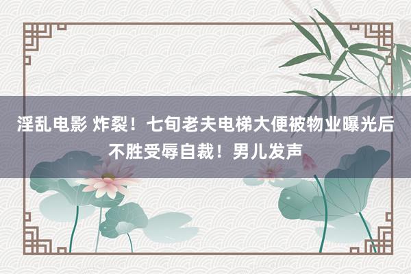 淫乱电影 炸裂！七旬老夫电梯大便被物业曝光后不胜受辱自裁！男儿发声