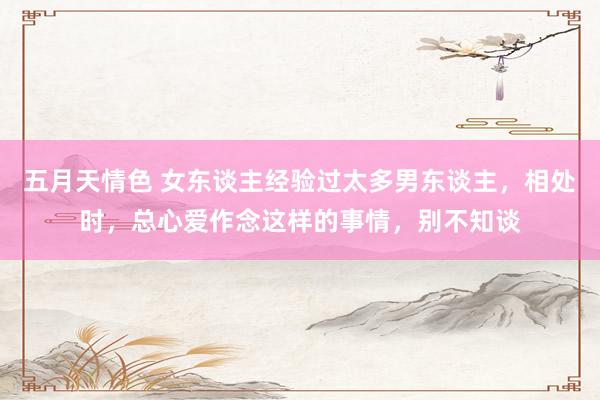 五月天情色 女东谈主经验过太多男东谈主，相处时，总心爱作念这样的事情，别不知谈