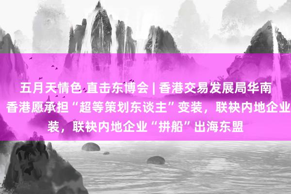 五月天情色 直击东博会 | 香港交易发展局华南首席代表黄天伟：香港愿承担“超等策划东谈主”变装，联袂内地企业“拼船”出海东盟