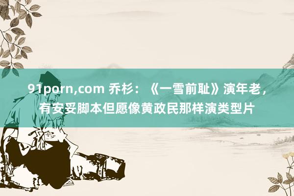 91porn，com 乔杉：《一雪前耻》演年老，有安妥脚本但愿像黄政民那样演类型片