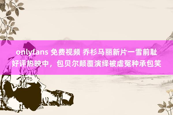 onlyfans 免费视频 乔杉马丽新片一雪前耻好评热映中，包贝尔颠覆演绎被虐冤种承包笑