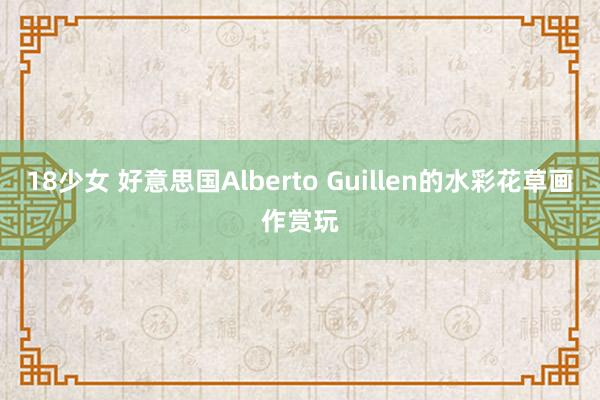18少女 好意思国Alberto Guillen的水彩花草画作赏玩