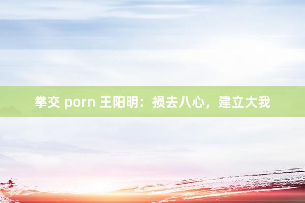 拳交 porn 王阳明：损去八心，建立大我