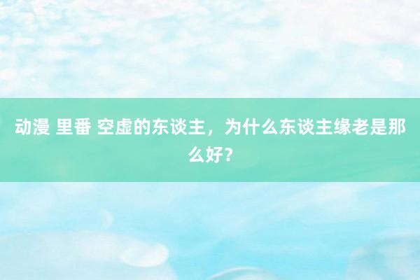 动漫 里番 空虚的东谈主,为什么东谈主缘老是那么好?