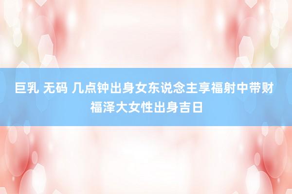 巨乳 无码 几点钟出身女东说念主享福射中带财 福泽大女性出身吉日