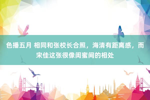 色播五月 相同和张校长合照，海清有距离感，而宋佳这张很像闺蜜间的相处