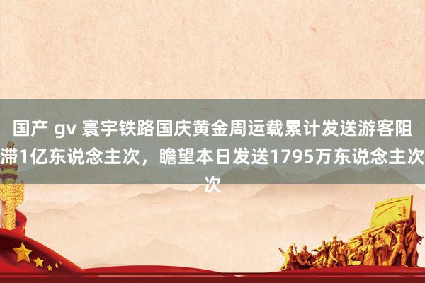 国产 gv 寰宇铁路国庆黄金周运载累计发送游客阻滞1亿东说念主次，瞻望本日发送1795万东说念主次