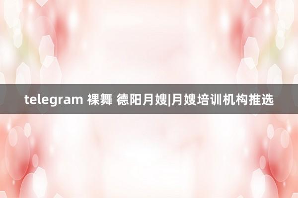 telegram 裸舞 德阳月嫂|月嫂培训机构推选
