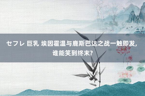 セフレ 巨乳 埃因霍温与鹿斯巴达之战一触即发， 谁能笑到终末?