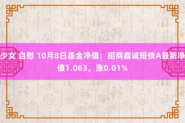 少女 自慰 10月8日基金净值：招商鑫诚短债A最新净值1.063，涨0.01%