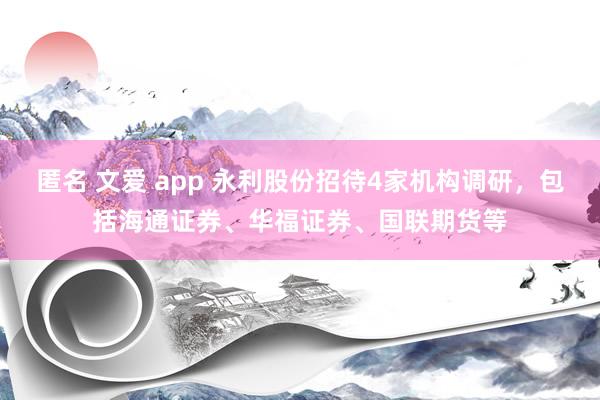匿名 文爱 app 永利股份招待4家机构调研，包括海通证券、华福证券、国联期货等