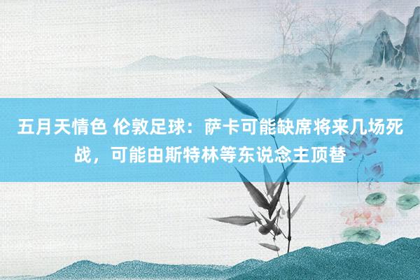 五月天情色 伦敦足球：萨卡可能缺席将来几场死战，可能由斯特林等东说念主顶替