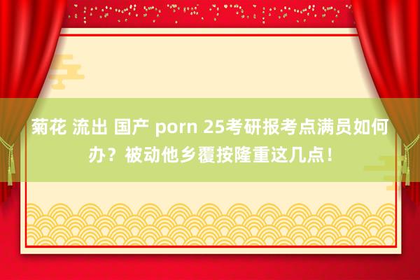 菊花 流出 国产 porn 25考研报考点满员如何办？被动他乡覆按隆重这几点！