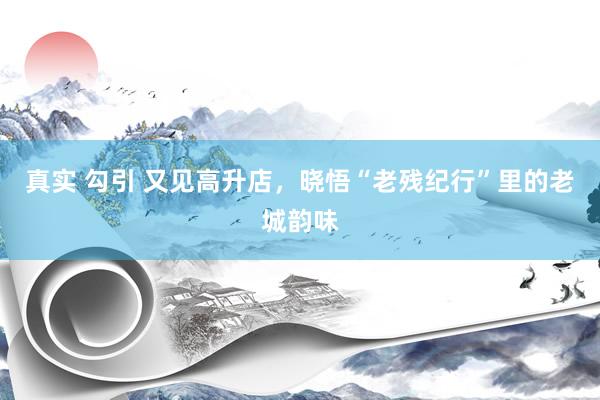 真实 勾引 又见高升店，晓悟“老残纪行”里的老城韵味