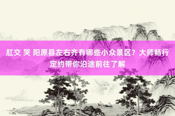 肛交 哭 阳原县左右齐有哪些小众景区？大师畅行定约带你沿途前往了解