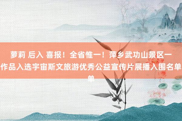 萝莉 后入 喜报！全省惟一！萍乡武功山景区一作品入选宇宙斯文旅游优秀公益宣传片展播入围名单