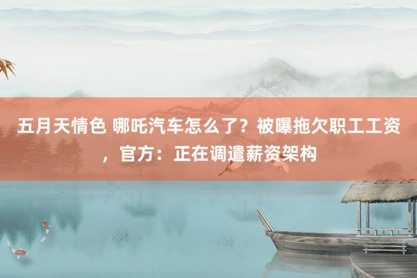 五月天情色 哪吒汽车怎么了？被曝拖欠职工工资，官方：正在调遣薪资架构