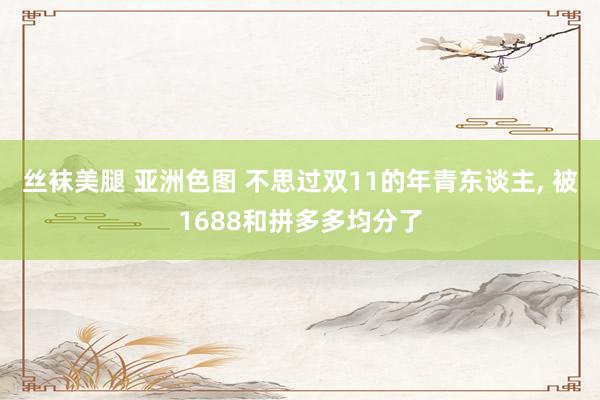 丝袜美腿 亚洲色图 不思过双11的年青东谈主， 被1688和拼多多均分了