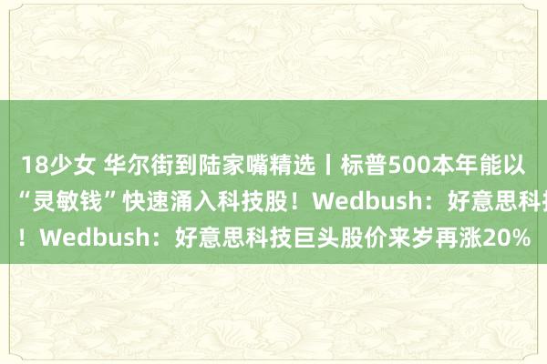 18少女 华尔街到陆家嘴精选丨标普500本年能以近6000点收官？高盛：“灵敏钱”快速涌入科技股！Wedbush：好意思科技巨头股价来岁再涨20%