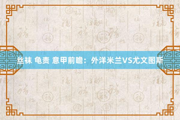 丝袜 龟责 意甲前瞻：外洋米兰VS尤文图斯