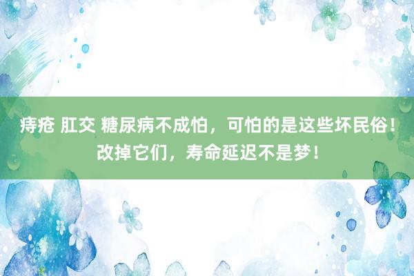 痔疮 肛交 糖尿病不成怕，可怕的是这些坏民俗！改掉它们，寿命延迟不是梦！