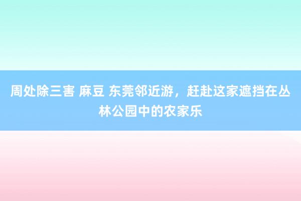 周处除三害 麻豆 东莞邻近游，赶赴这家遮挡在丛林公园中的农家乐