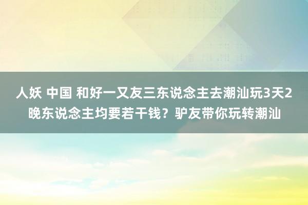 人妖 中国 和好一又友三东说念主去潮汕玩3天2晚东说念主均要若干钱？驴友带你玩转潮汕
