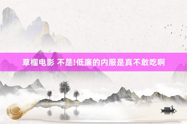 草榴电影 不是!低廉的内服是真不敢吃啊