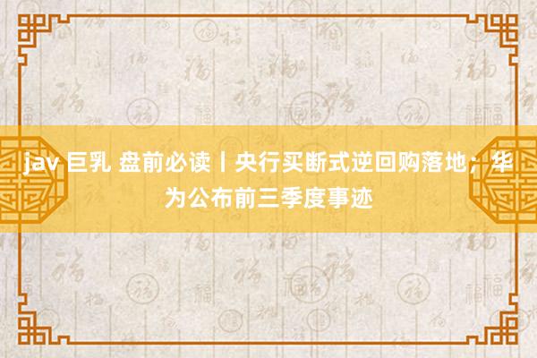 jav 巨乳 盘前必读丨央行买断式逆回购落地；华为公布前三季度事迹