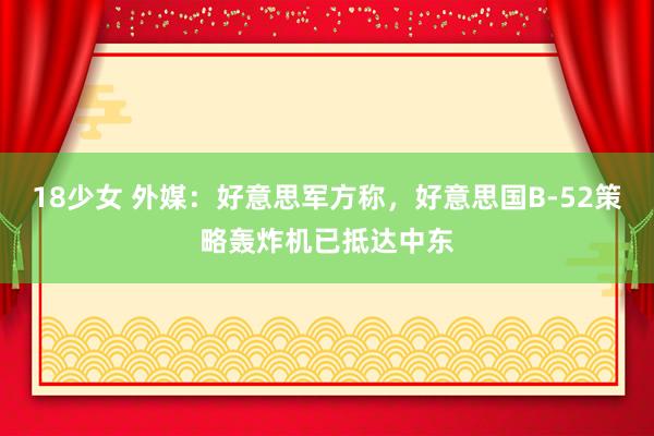 18少女 外媒：好意思军方称，好意思国B-52策略轰炸机已抵达中东
