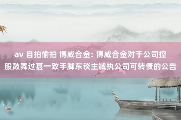 av 自拍偷拍 博威合金: 博威合金对于公司控股鼓舞过甚一致手脚东谈主减执公司可转债的公告