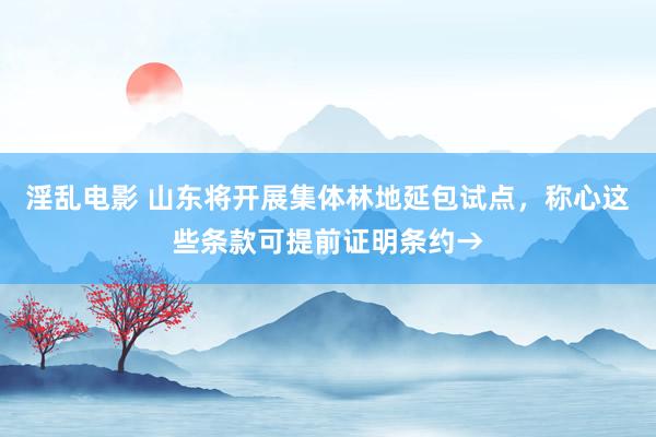 淫乱电影 山东将开展集体林地延包试点，称心这些条款可提前证明条约→