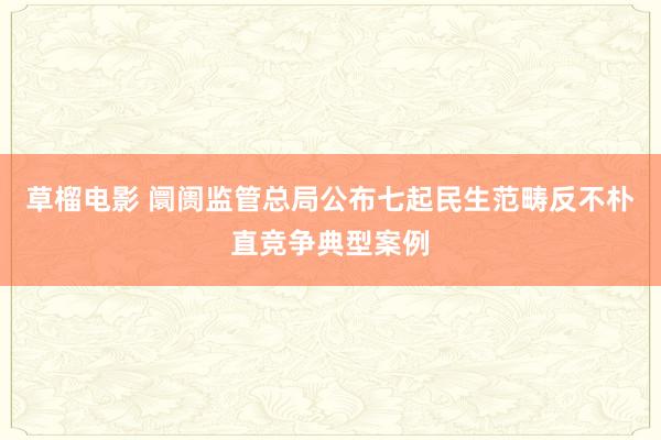 草榴电影 阛阓监管总局公布七起民生范畴反不朴直竞争典型案例