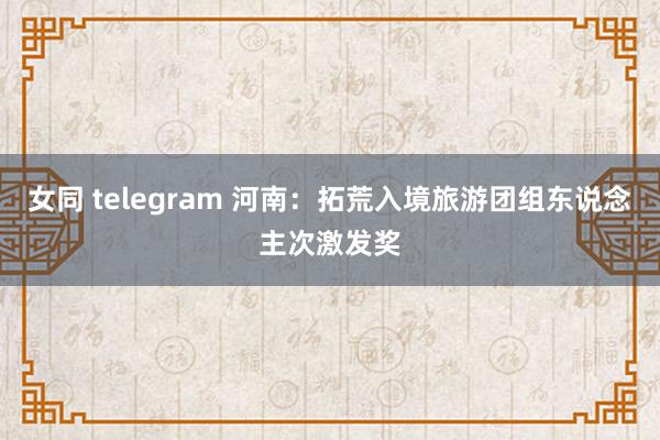 女同 telegram 河南：拓荒入境旅游团组东说念主次激发奖