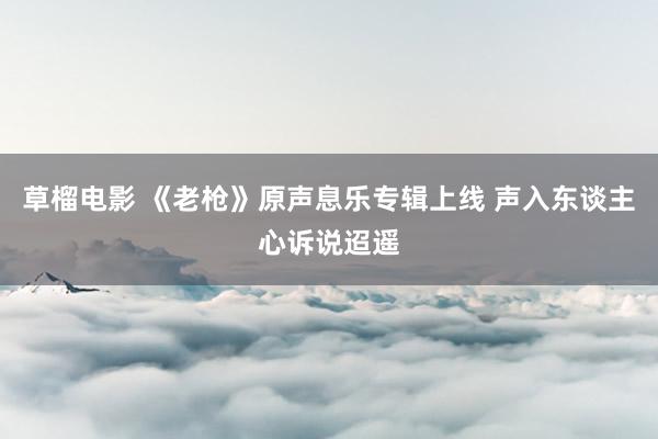 草榴电影 《老枪》原声息乐专辑上线 声入东谈主心诉说迢遥