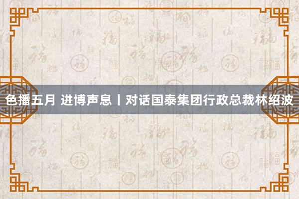 色播五月 进博声息丨对话国泰集团行政总裁林绍波