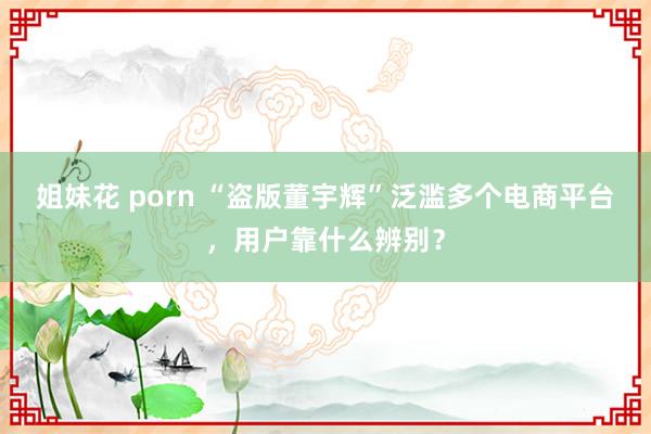 姐妹花 porn “盗版董宇辉”泛滥多个电商平台，用户靠什么辨别？