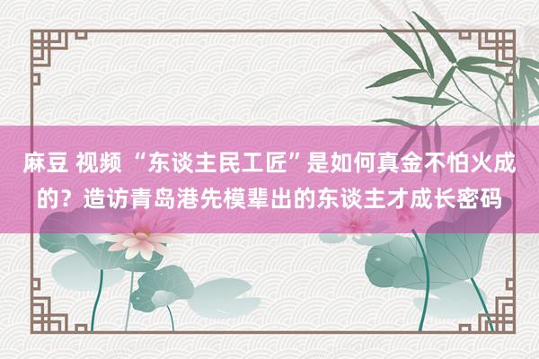 麻豆 视频 “东谈主民工匠”是如何真金不怕火成的？造访青岛港先模辈出的东谈主才成长密码