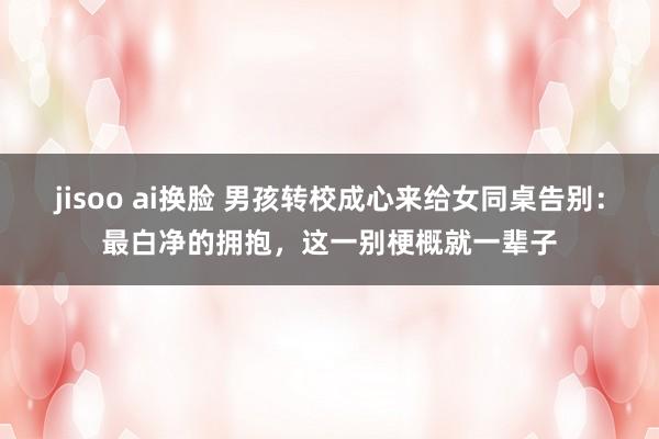 jisoo ai换脸 男孩转校成心来给女同桌告别：最白净的拥抱，这一别梗概就一辈子