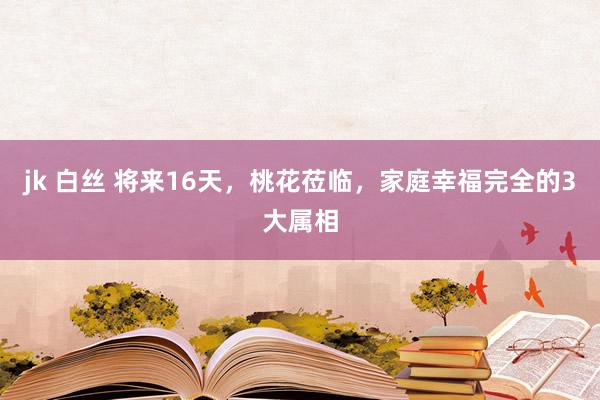 jk 白丝 将来16天，桃花莅临，家庭幸福完全的3大属相