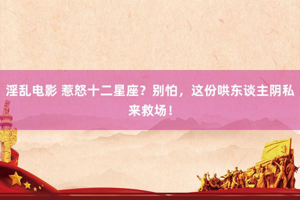 淫乱电影 惹怒十二星座？别怕，这份哄东谈主阴私来救场！