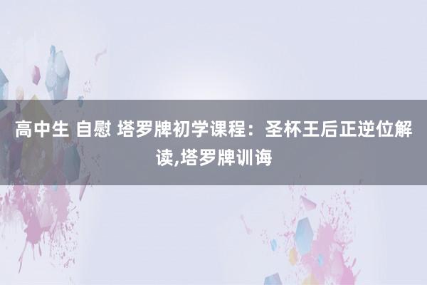 高中生 自慰 塔罗牌初学课程：圣杯王后正逆位解读，塔罗牌训诲