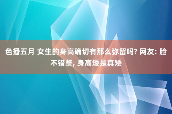 色播五月 女生的身高确切有那么弥留吗? 网友: 脸不错整， 身高矮是真矮