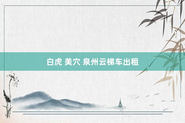 白虎 美穴 泉州云梯车出租