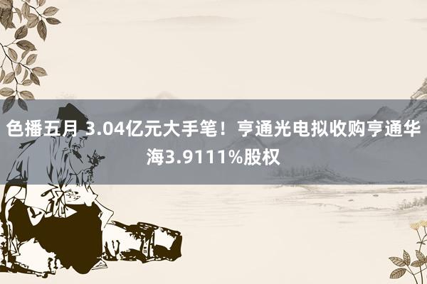 色播五月 3.04亿元大手笔！亨通光电拟收购亨通华海3.9111%股权
