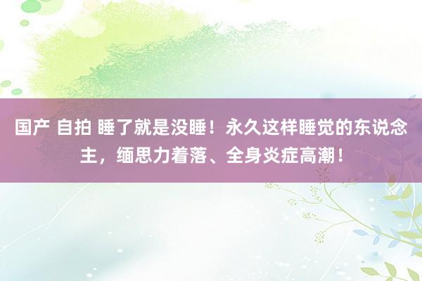 国产 自拍 睡了就是没睡！永久这样睡觉的东说念主，缅思力着落、全身炎症高潮！
