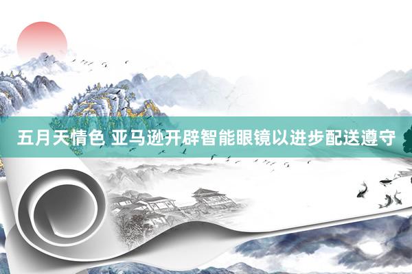 五月天情色 亚马逊开辟智能眼镜以进步配送遵守
