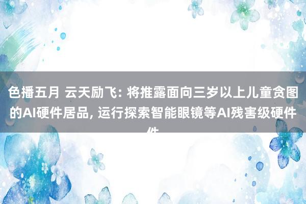 色播五月 云天励飞: 将推露面向三岁以上儿童贪图的AI硬件居品， 运行探索智能眼镜等AI残害级硬件